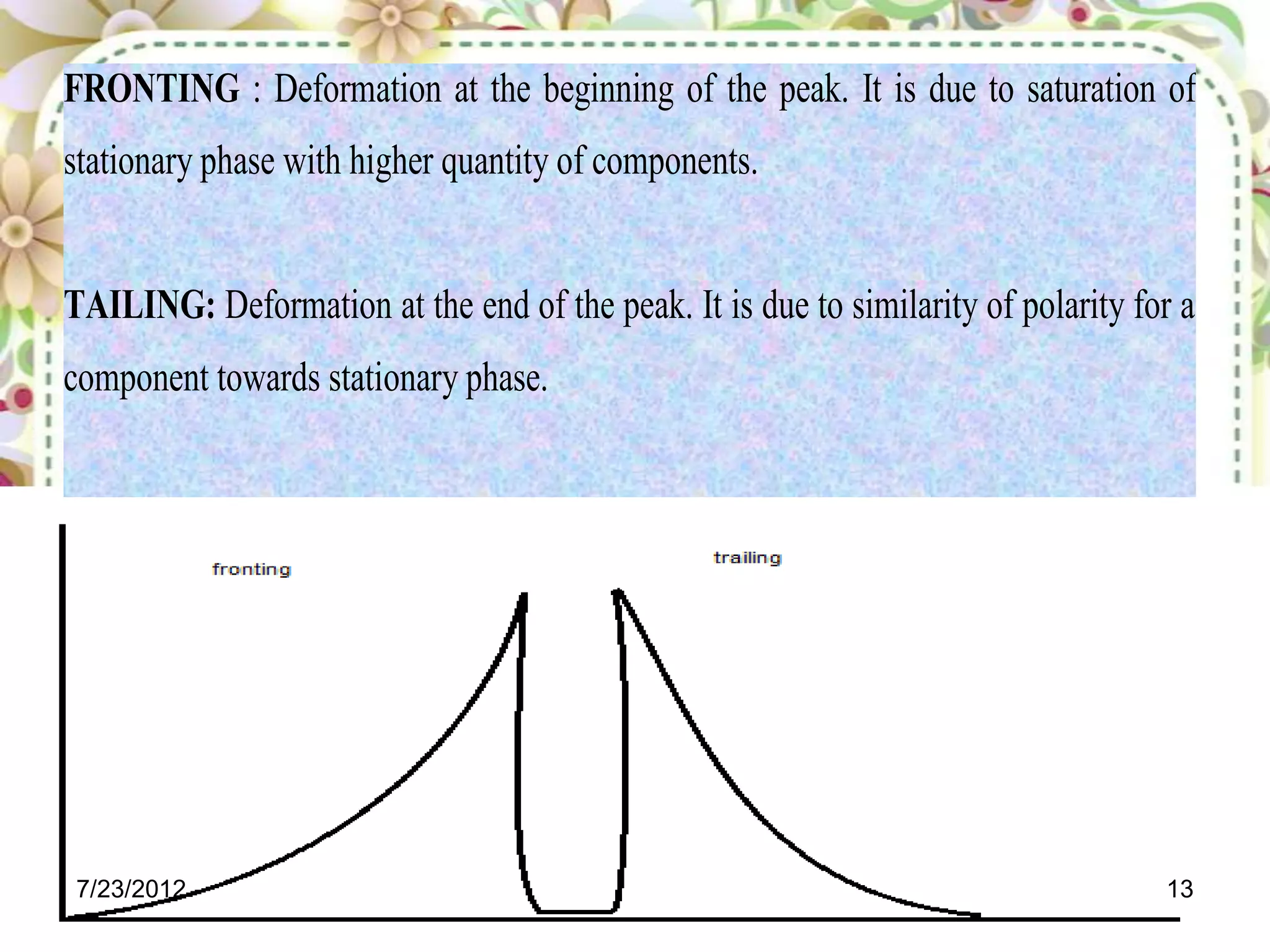 FRONTING : Deformation at the beginning of the peak. It is due to saturation of
stationary phase with higher quantity of components.


TAILING: Deformation at the end of the peak. It is due to similarity of polarity for a
component towards stationary phase.




7/23/2012                                                                          13
 