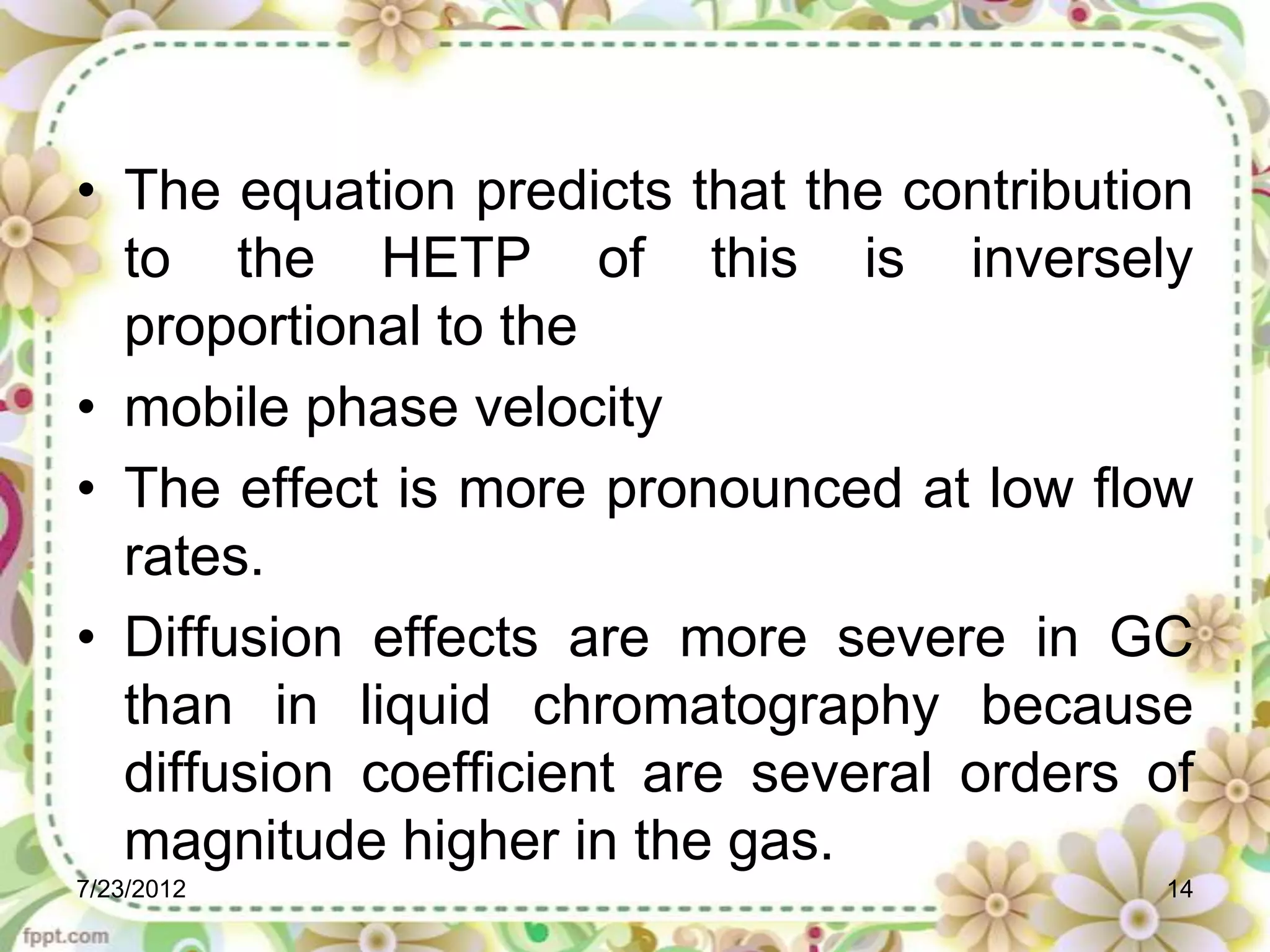 • The equation predicts that the contribution
  to the HETP of this is inversely
  proportional to the
• mobile phase velocity
• The effect is more pronounced at low flow
  rates.
• Diffusion effects are more severe in GC
  than in liquid chromatography because
  diffusion coefficient are several orders of
  magnitude higher in the gas.
7/23/2012                                  14
 