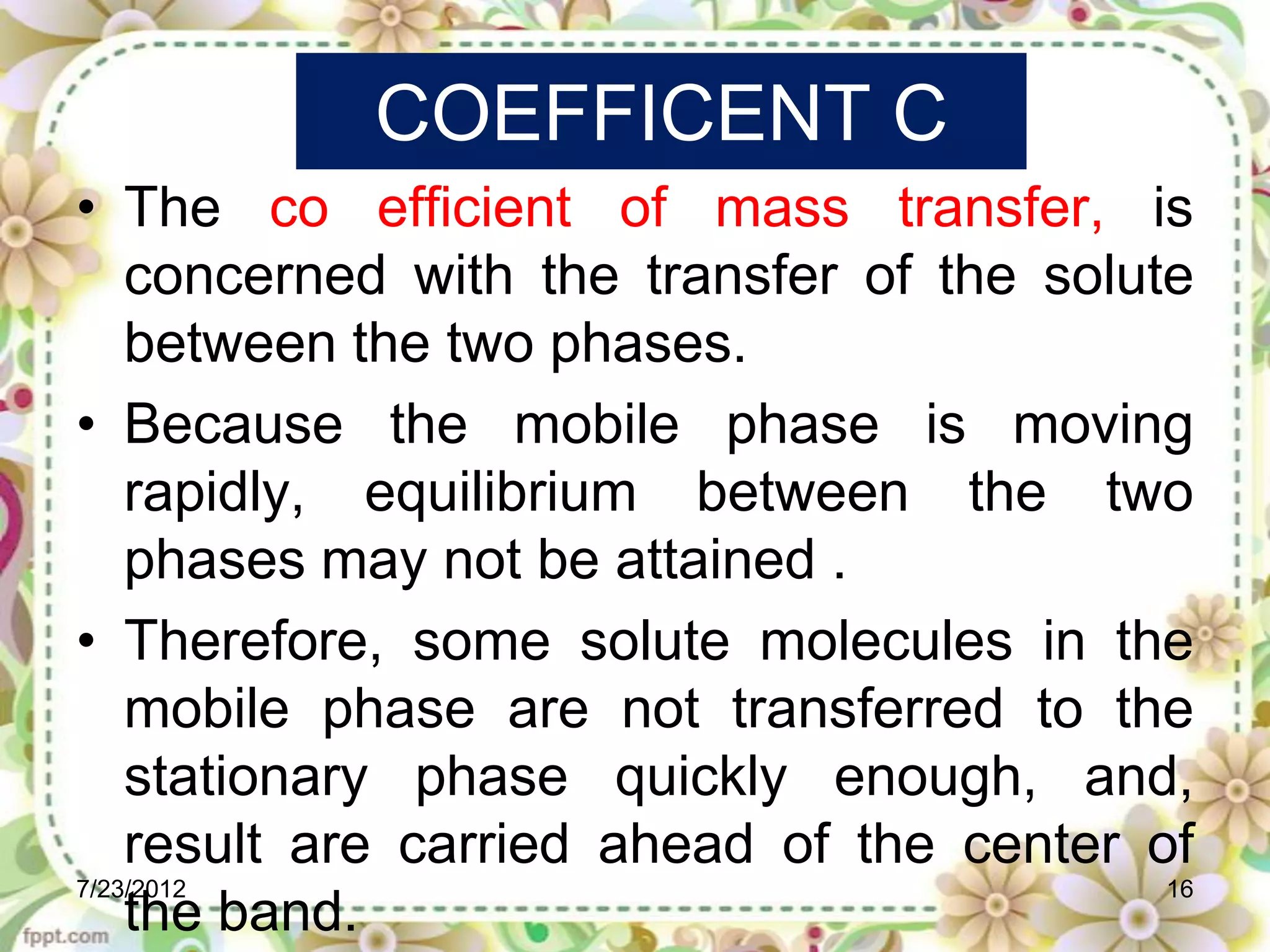 COEFFICENT C
• The co efficient of mass transfer, is
    concerned with the transfer of the solute
    between the two phases.
• Because the mobile phase is moving
    rapidly, equilibrium between the two
    phases may not be attained .
• Therefore, some solute molecules in the
    mobile phase are not transferred to the
    stationary phase quickly enough, and,
    result are carried ahead of the center of
7/23/2012                                   16
    the band.
 