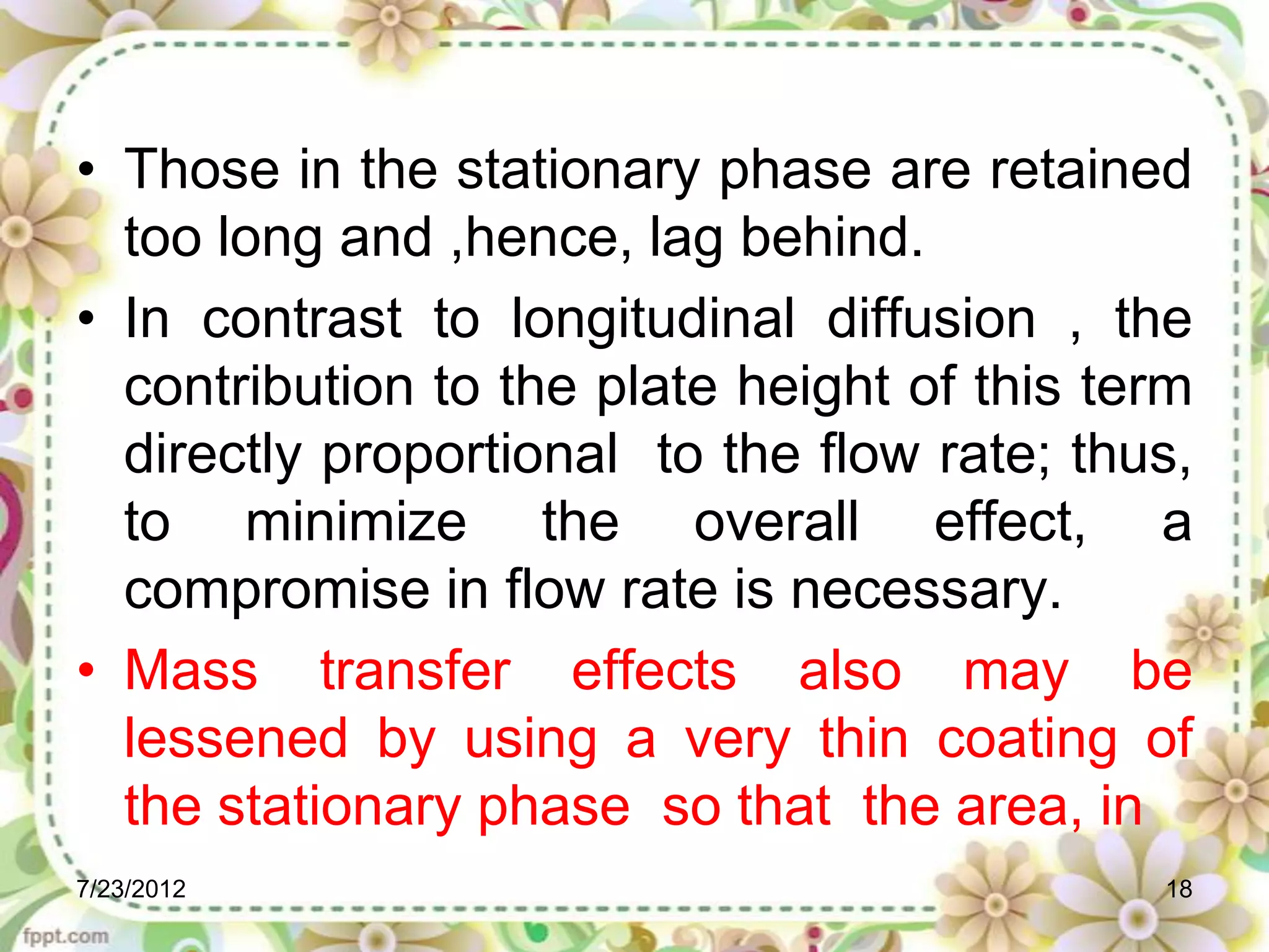 • Those in the stationary phase are retained
  too long and ,hence, lag behind.
• In contrast to longitudinal diffusion , the
  contribution to the plate height of this term
  directly proportional to the flow rate; thus,
  to minimize the overall effect, a
  compromise in flow rate is necessary.
• Mass transfer effects also may be
  lessened by using a very thin coating of
  the stationary phase so that the area, in
7/23/2012                                    18
 