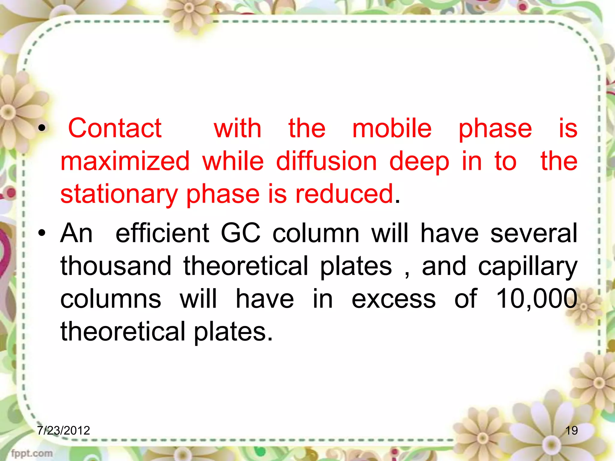 • Contact       with the mobile phase is
  maximized while diffusion deep in to the
  stationary phase is reduced.
• An efficient GC column will have several
  thousand theoretical plates , and capillary
  columns will have in excess of 10,000
  theoretical plates.


7/23/2012                                  19
 