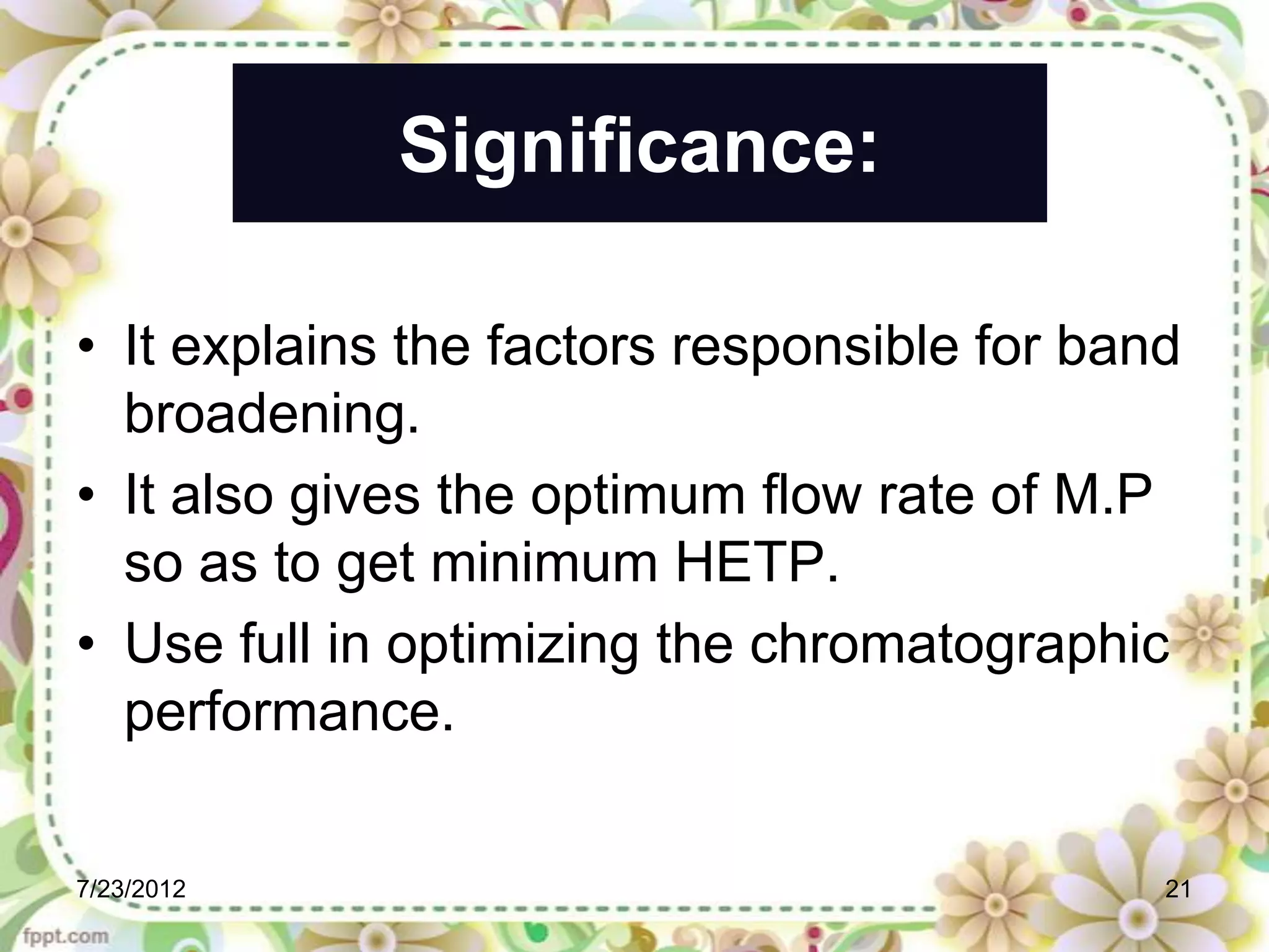 Significance:

• It explains the factors responsible for band
  broadening.
• It also gives the optimum flow rate of M.P
  so as to get minimum HETP.
• Use full in optimizing the chromatographic
  performance.

7/23/2012                                    21
 
