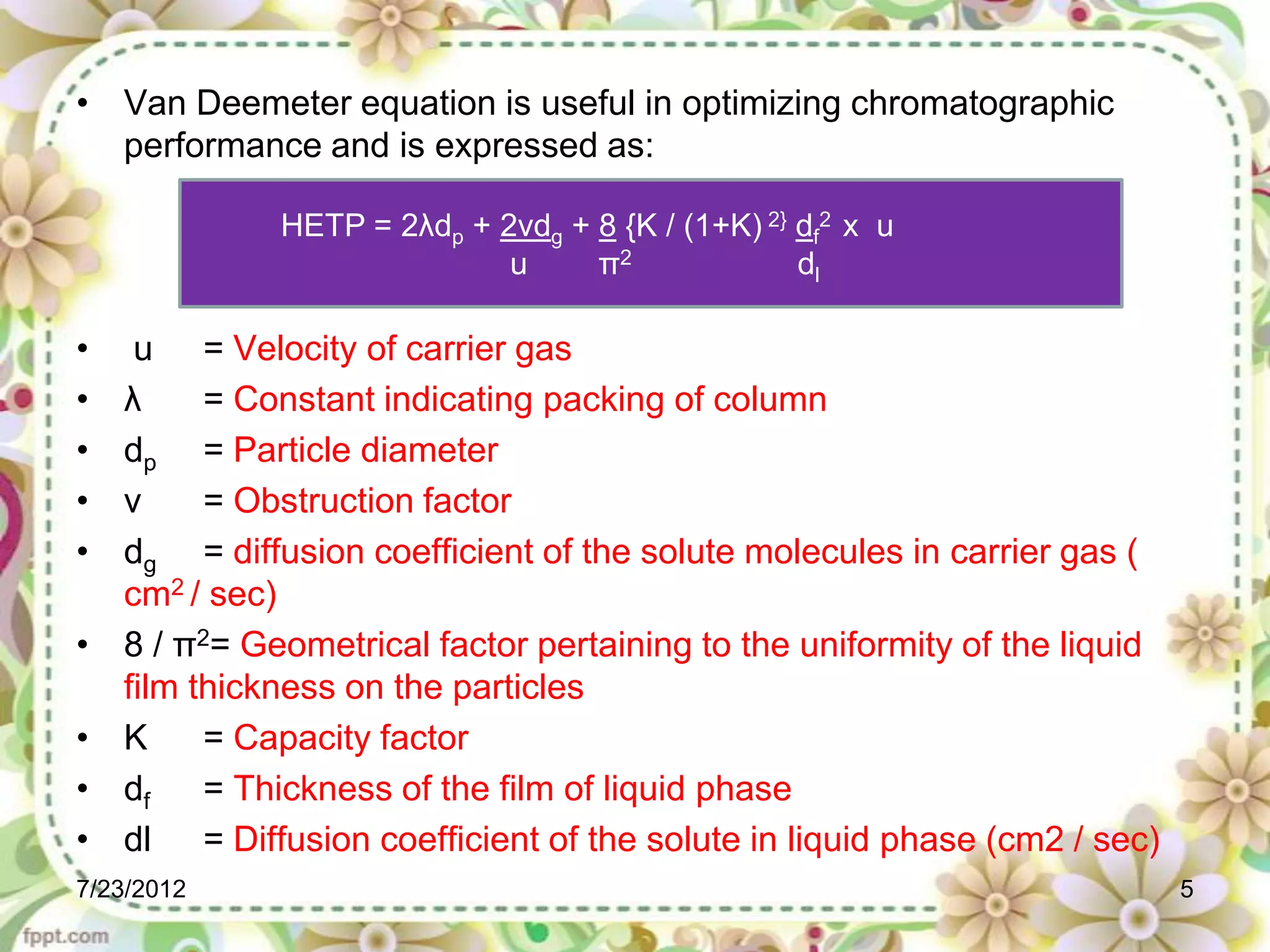 • Van Deemeter equation is useful in optimizing chromatographic
  performance and is expressed as:

              HETP = 2λdp + 2νdg + 8 {K / (1+K) 2} df2 x u
                             u     π2              dl

•    u = Velocity of carrier gas
•   λ     = Constant indicating packing of column
•   dp = Particle diameter
•   ν     = Obstruction factor
•   dg = diffusion coefficient of the solute molecules in carrier gas (
    cm2 / sec)
•   8 / π2= Geometrical factor pertaining to the uniformity of the liquid
    film thickness on the particles
•   K     = Capacity factor
•   df    = Thickness of the film of liquid phase
•   dl = Diffusion coefficient of the solute in liquid phase (cm2 / sec)
7/23/2012                                                                   5
 