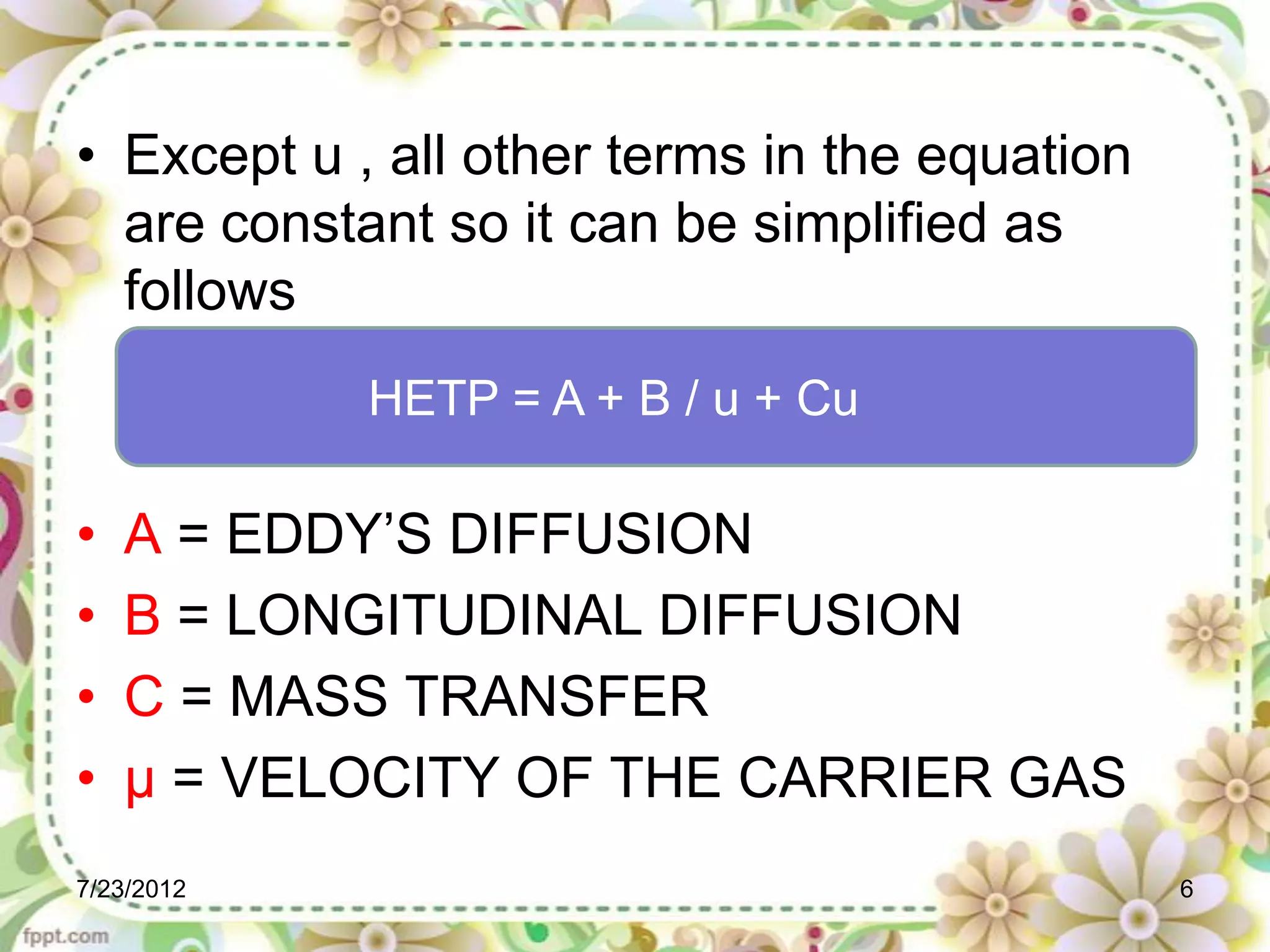 • Except u , all other terms in the equation
  are constant so it can be simplified as
  follows
            HETP = A + B / u + Cu

•   A = EDDY’S DIFFUSION
•   B = LONGITUDINAL DIFFUSION
•   C = MASS TRANSFER
•   µ = VELOCITY OF THE CARRIER GAS
7/23/2012                                      6
 