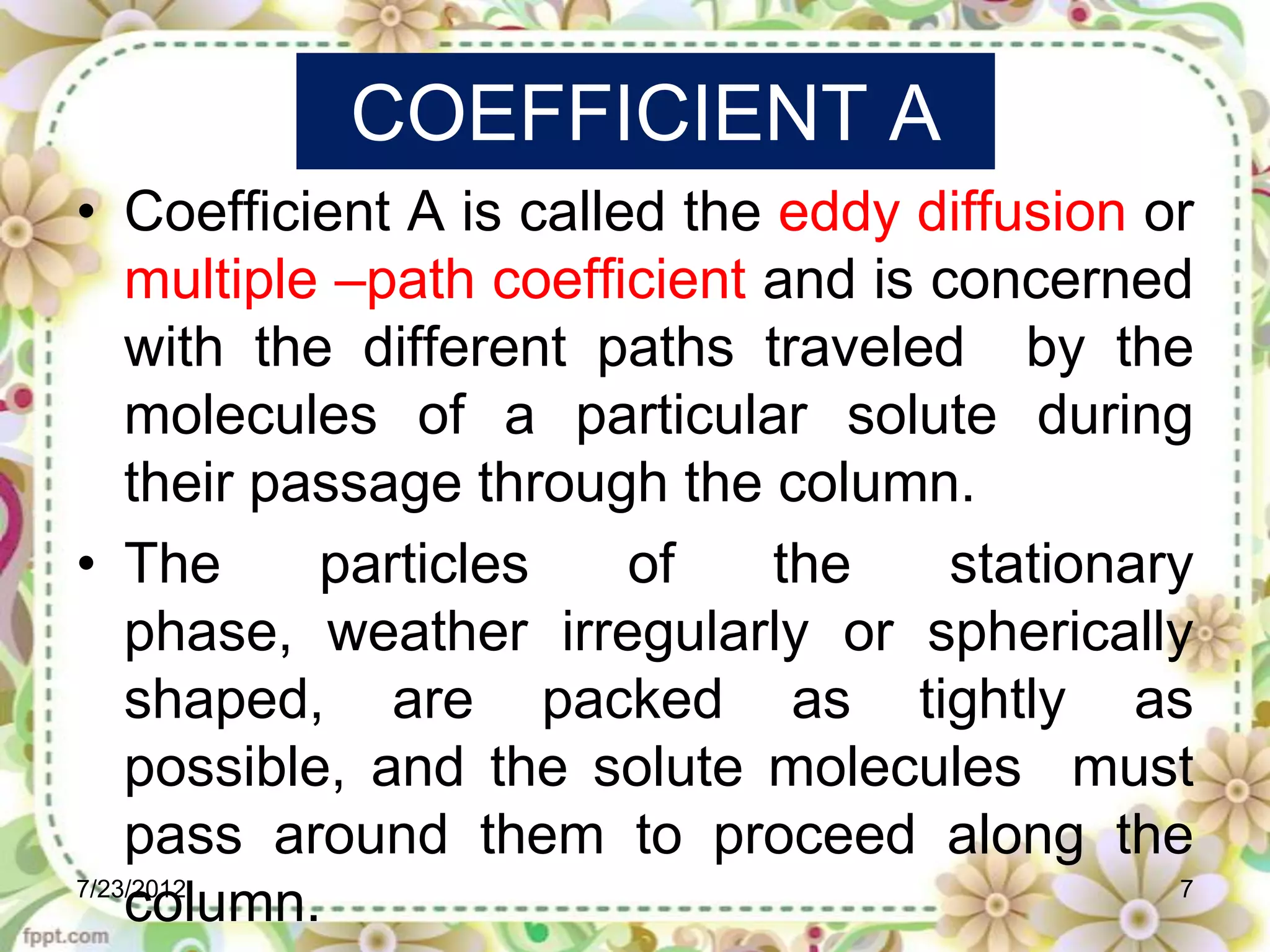 COEFFICIENT A
• Coefficient A is called the eddy diffusion or
    multiple –path coefficient and is concerned
    with the different paths traveled by the
    molecules of a particular solute during
    their passage through the column.
• The       particles    of    the     stationary
    phase, weather irregularly or spherically
    shaped, are packed as tightly as
    possible, and the solute molecules must
    pass around them to proceed along the
7/23/2012                                        7
    column.
 