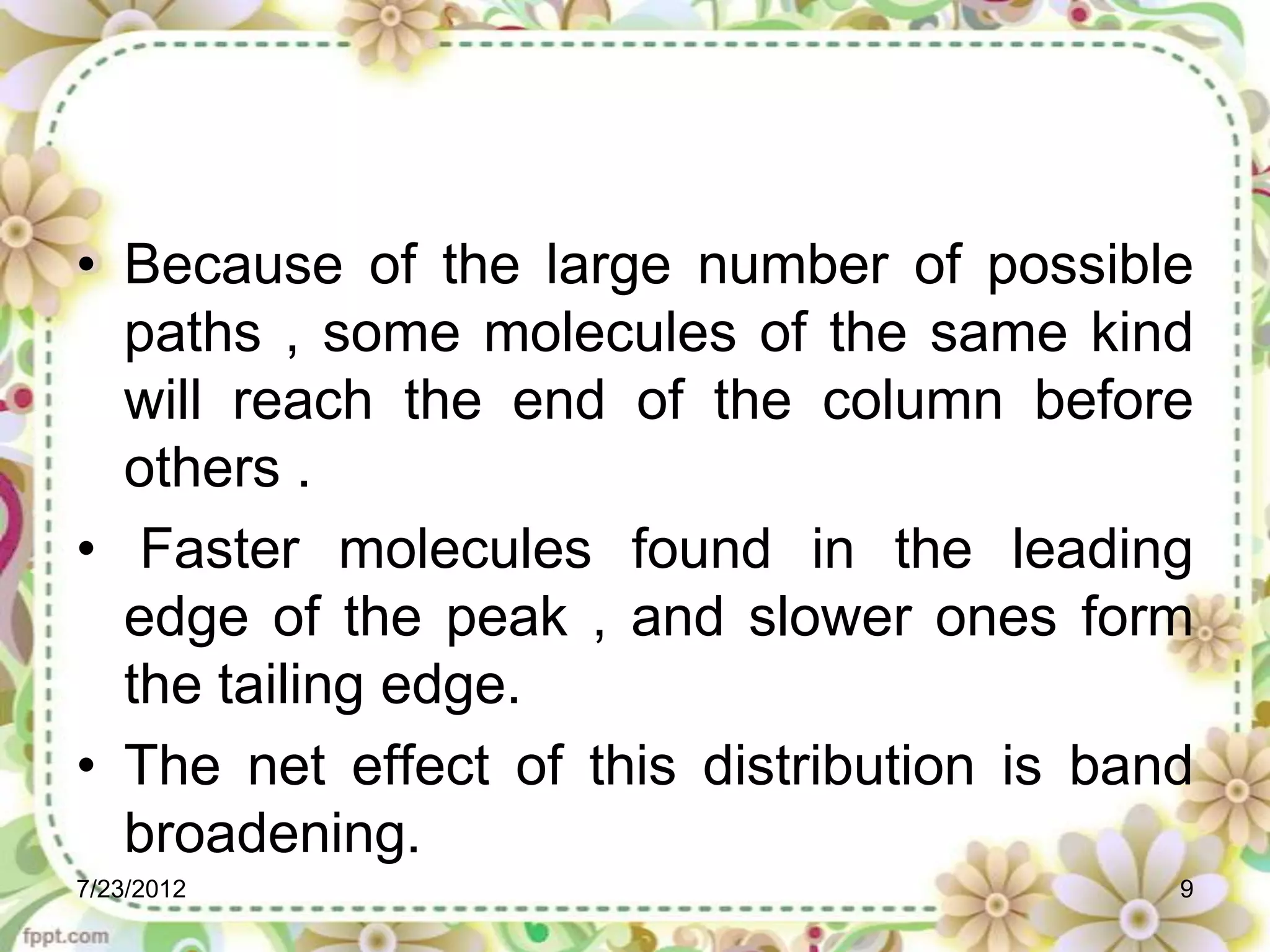 • Because of the large number of possible
  paths , some molecules of the same kind
  will reach the end of the column before
  others .
• Faster molecules found in the leading
  edge of the peak , and slower ones form
  the tailing edge.
• The net effect of this distribution is band
  broadening.
7/23/2012                                   9
 