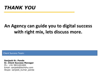 Client Success Team:
An Agency can guide you to digital success
with right mix, lets discuss more.
Sanjeeb Kr. Panda
Sr. Client Success Manager
Ph.: +91 9831691800
Email: sanjeeb@techshu.com
Skype: sanjeeb_kumar_panda
 