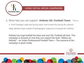 2. Show how you can support Kolkata ISL Football Team - This is
a Viral Campaign used only during major local events like during IPL seasons.
Helps attracts large number of demographic audience to increase the visibility.
Kolkata has huge football fan base and soon ISL Football will start. This
campaign is focused on how they can support the team “Atlético de
Kolkata” – an Indian Professional Football Team – The outcome of the
campaign is great virality
 