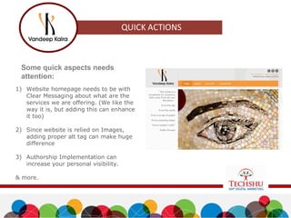 Some quick aspects needs
attention:
1) Website homepage needs to be with
Clear Messaging about what are the
services we are offering. (We like the
way it is, but adding this can enhance
it too)
2) Since website is relied on Images,
adding proper alt tag can make huge
difference
3) Authorship Implementation can
increase your personal visibility.
& more.
 