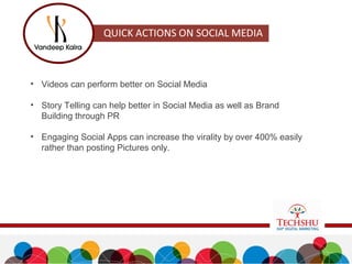 • Videos can perform better on Social Media
• Story Telling can help better in Social Media as well as Brand
Building through PR
• Engaging Social Apps can increase the virality by over 400% easily
rather than posting Pictures only.
 