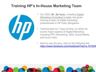 Training HP’s In-House Marketing Team
• Our CEO, Mr. Aji Isaac, a leading Digital
Marketing Consultant in India, has given
training to team of digital marketing
professionals in HP India, Bangalore.
• Training lasts for 7 days of time, on which he
covers major aspects of Digital Marketing
including PPC Advertising, SEO, Social Media
and much more.
• Want to see the pics, click on the following link
https://www.facebook.com/media/set/?set=a.1015283
 