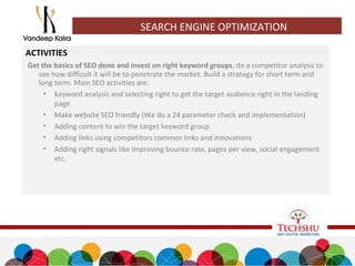 SEARCH ENGINE OPTIMIZATION
ACTIVITIES
Get the basics of SEO done and invest on right keyword groups, do a competitor analysis to
see how difficult it will be to penetrate the market. Build a strategy for short term and
long term. Main SEO activities are:
• Keyword analysis and selecting right to get the target audience right in the landing
page
• Make website SEO friendly (We do a 24 parameter check and implementation)
• Adding content to win the target keyword group
• Adding links using competitors common links and innovations
• Adding right signals like improving bounce rate, pages per view, social engagement
etc.
 