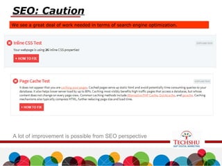 SEO: Caution
We see a great deal of work needed in terms of search engine optimization.
A lot of improvement is possible from SEO perspective
 