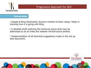 • Google & Bing Webmaster Account creation & basic setup- Helps in
tracking how it is going with Bing.
• A detailed draft outlining the technical issues that may be
addressed so as to make the website infrastructure perfect.
• Implementation of all technical suggestions made in the set up
task document.
Deliverables
Progressive Approach for SEO
 