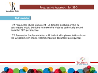 • 72 Parameter Check document - A detailed analysis of the 72
parameters would be done to make the Website technically sound
from the SEO perspective.
• 72 Parameter Implementation - All technical implementations from
the 72 parameter check recommendation document as required.
Deliverables
Progressive Approach for SEO
 