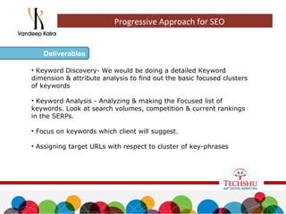 • Keyword Discovery- We would be doing a detailed Keyword
dimension & attribute analysis to find out the basic focused clusters
of keywords
• Keyword Analysis - Analyzing & making the Focused list of
keywords. Look at search volumes, competition & current rankings
in the SERPs.
• Focus on keywords which client will suggest.
• Assigning target URLs with respect to cluster of key-phrases
Deliverables
Progressive Approach for SEO
 
