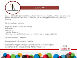 Having a brand in personal name, always have more advantages. What we can see is,
people may look for this kind of products but if interrupted in between, they will
convert.
Target Audience includes :
•High Net Worth Individuals (HNIs)
•Art Lovers
•Architects
•Interior Designers
•Builders – can be the influencers in reaching out to target audience
Technology Used : Magento
Business Goals : Increasing Visibility
We are focusing on getting more leads as well as increasing the
awareness of the product among the target audience
 