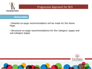 • Detailed on-page recommendation will be made for the Home
Page.
• Structural on-page recommendations for the-'category' pages and
sub-category pages
Deliverables
Progressive Approach for SEO
 