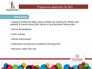 • Listing on different blogs where people are looking for latest such
updates & trends along with listing on top Business listing sites.
• Forum participation.
• Press release
• Article submissions
• Authorized and genuine backlinks with good PR
• Minimum within the site
Deliverables
Progressive Approach for SEO
 