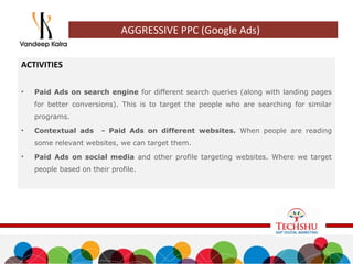 ACTIVITIES
• Paid Ads on search engine for different search queries (along with landing pages
for better conversions). This is to target the people who are searching for similar
programs.
• Contextual ads - Paid Ads on different websites. When people are reading
some relevant websites, we can target them.
• Paid Ads on social media and other profile targeting websites. Where we target
people based on their profile.
AGGRESSIVE PPC (Google Ads)
 