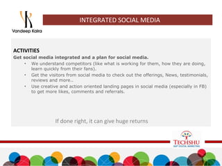 INTEGRATED SOCIAL MEDIA
ACTIVITIES
Get social media integrated and a plan for social media.
• We understand competitors (like what is working for them, how they are doing,
learn quickly from their fans).
• Get the visitors from social media to check out the offerings, News, testimonials,
reviews and more..
• Use creative and action oriented landing pages in social media (especially in FB)
to get more likes, comments and referrals.
If done right, it can give huge returns
 