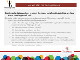 Social media status updates is one of the major social media activities, we have
a structured approach to it.
Our social media team, senior mentor and project owner (the person responsible for the
project success at Techshu) sit together to decide for:
• Layers - We call it layer peeling, where we understand the layers (broader topics) which
are attractive for our TG (Target Group).
• We then select 3 to 6 topics for a month
• We then distribute post types and days
• We decide on number of posts per day (Every Project needs a different frequency)
• We then put an editorial calendar with post for clients review
• We schedule the post for every week (We keep 80% fixed and 20% variable to
accommodate some sudden but needed posts like company news, event updates etc.)
• We make sure it is integrated well without business goals.
• Also we advertise for researched content.
How we plan the posts/updates
 