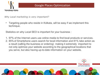 Why Local marketing is very important?
Google Places Optimization
• Targeting people who reside in Kolkata, will be easy if we implement this
technique.
Statistics on why Local SEO is important for your business :
1. 97% of the Internet users use online media to find local products or services.
2. 85% of Smartphone users search for local information and 81% take action as
a result (calling the business or ordering) making it extremely important to
not only optimize your website according to the geographical locations that
you serve, but also having up-to-date information on your website.
 