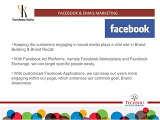 FACEBOOK & EMAIL MARKETING
• Keeping the customers engaging in social media plays a vital role in Brand
Building & Brand Recall
• With Facebook Ad Platforms, namely Facebook Marketplace and Facebook
Exchange, we can target specific people easily.
• With customized Facebook Applications, we can keep our users more
engaging within our page, which enhances our common goal, Brand
Awareness
 