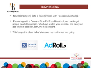  Now Remarketing gets a new definition with Facebook Exchange
 Partnering with a Demand Side Platform like Adroll, we can target
people easily like people, who have visited your website, can see your
ads within Facebook.com, the next instant.
 This keeps the close tail of wherever our customers are going.
REMARKETING
 