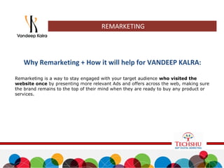 REMARKETING
Why Remarketing + How it will help for VANDEEP KALRA:
Remarketing is a way to stay engaged with your target audience who visited the
website once by presenting more relevant Ads and offers across the web, making sure
the brand remains to the top of their mind when they are ready to buy any product or
services.
 