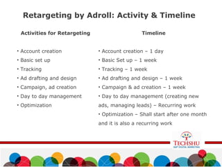Retargeting by Adroll: Activity & Timeline
Activities for Retargeting
• Account creation
• Basic set up
• Tracking
• Ad drafting and design
• Campaign, ad creation
• Day to day management
• Optimization
Timeline
• Account creation – 1 day
• Basic Set up – 1 week
• Tracking – 1 week
• Ad drafting and design – 1 week
• Campaign & ad creation – 1 week
• Day to day management (creating new
ads, managing leads) – Recurring work
• Optimization – Shall start after one month
and it is also a recurring work
 