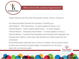 Target Audience can fall under two groups namely, Group 1 & Group 2
Our Recommended Channels for Increase in Visibility are :
•Paid Medium : PPC Advertising – To reach people on Group 1 & 2
•Owned Medium : Search Engine Optimization – To reach people 1
•Owned Medium : Integrated Social Media – To reach people on Group 1
•Earned Medium : Frequent Press Releases and Innovative Ad Campaigns can
leverage this medium, which pays high dividend but needs huge time and
investment
Social Media plays important role in terms of visibility. Since everyone loves
to share and comment on good images, this behavior can be leveraged to
align with our business goals.
 