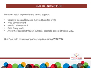We can stretch to provide end to end support:
• Creative Design Services (Limited help for print)
• Web development
• Mobile development
• Data Entry work
• And other support through our local partners at cost effective way.
Our Goal is to ensure our partnership is a strong WIN-WIN.
END TO END SUPPORT
 