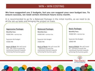 We have suggested you 3 budgets, but you can suggest your own budget too. To
ensure success, we need certain minimum hours every month.
It is recommended to go for a Balanced Package in the initial months, as we need to do
all the set-up tasks and bringing the project on track.
Basic Package:
Monthly Fees:
35000 INR + service tax
Separate Ads Budget:
10000 INR
Hours of Work: We will invest
45 – 50 hours to push the
mentioned channels towards
achieving the business goals.
Balanced Package:
Monthly Fees:
65000 INR + service tax
Separate Ads Budget:
25000 INR
Hours of Work: We will invest 90
– 100 hours to push the
mentioned channels towards
achieving the business goals.
Aggressive Package:
Monthly Fees:
95000 INR + service tax
Separate Ads Budget:
45000 INR
Hours of Work: We will invest
135 - 145 hours to push the
mentioned channels towards
achieving the business goals.
WIN – WIN COSTING
 