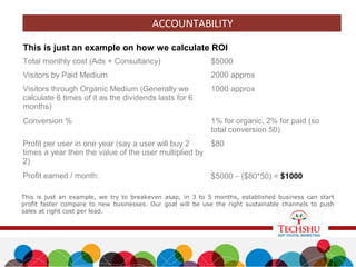 ACCOUNTABILITY
This is just an example on how we calculate ROI
Total monthly cost (Ads + Consultancy) $5000
Visitors by Paid Medium 2000 approx
Visitors through Organic Medium (Generally we
calculate 6 times of it as the dividends lasts for 6
months)
1000 approx
Conversion % 1% for organic, 2% for paid (so
total conversion 50)
Profit per user in one year (say a user will buy 2
times a year then the value of the user multiplied by
2)
$80
Profit earned / month: $5000 – ($80*50) = $1000
This is just an example, we try to breakeven asap, in 3 to 5 months, established business can start
profit faster compare to new businesses. Our goal will be use the right sustainable channels to push
sales at right cost per lead.
 