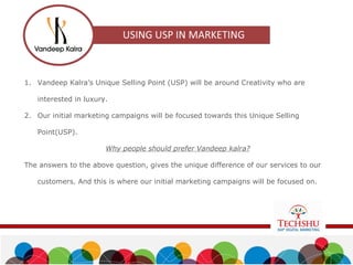 1. Vandeep Kalra’s Unique Selling Point (USP) will be around Creativity who are
interested in luxury.
2. Our initial marketing campaigns will be focused towards this Unique Selling
Point(USP).
Why people should prefer Vandeep kalra?
The answers to the above question, gives the unique difference of our services to our
customers. And this is where our initial marketing campaigns will be focused on.
 