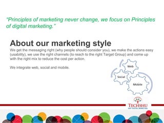 About our marketing style
We get the messaging right (why people should consider you), we make the actions easy
(usability), we use the right channels (to reach to the right Target Group) and come up
with the right mix to reduce the cost per action.
We integrate web, social and mobile.
“Principles of marketing never change, we focus on Principles
of digital marketing.”
 
