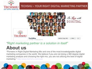 About us
“Pioneers in Right Digital Marketing Mix and one of the most knowledgeable digital
marketing companies in the world. We believe if you are not doing a 360 degree digital
marketing analysis and choosing the right mix, you are not utilizing the best of digital
marketing.” http://www.techshu.com/usp
“Right marketing partner is a solution in itself”
TECHSHU – YOUR RIGHT DIGITAL MARKETING PARTNER
 
