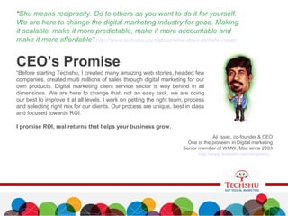 CEO’s Promise
“Before starting Techshu, I created many amazing web stories, headed few
companies, created multi millions of sales through digital marketing for our
own products. Digital marketing client service sector is way behind in all
dimensions. We are here to change that, not an easy task, we are doing
our best to improve it at all levels. I work on getting the right team, process
and selecting right mix for our clients. Our process are unique, best in class
and focused towards ROI.
I promise ROI, real returns that helps your business grow.
“Shu means reciprocity. Do to others as you want to do it for yourself.
We are here to change the digital marketing industry for good. Making
it scalable, make it more predictable, make it more accountable and
make it more affordable” http://www.techshu.com/about/what-does-techshu-mean
Aji Issac, co-founder & CEO
One of the pioneers in Digital marketing
Senior member of WMW, Moz since 2003
http://www.linkedin.com/in/ajinimc
 