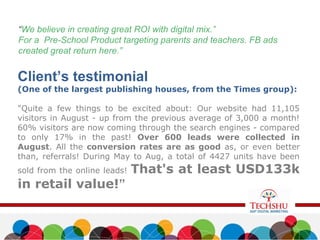 “We believe in creating great ROI with digital mix.”
For a Pre-School Product targeting parents and teachers. FB ads
created great return here.”
Client’s testimonial
(One of the largest publishing houses, from the Times group):
"Quite a few things to be excited about: Our website had 11,105
visitors in August - up from the previous average of 3,000 a month!
60% visitors are now coming through the search engines - compared
to only 17% in the past! Over 600 leads were collected in
August. All the conversion rates are as good as, or even better
than, referrals! During May to Aug, a total of 4427 units have been
sold from the online leads! That's at least USD133k
in retail value!”
 