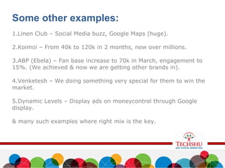 Some other examples:
1.Linen Club – Social Media buzz, Google Maps (huge).
2.Koimoi – From 40k to 120k in 2 months, now over millions.
3.ABP (Ebela) – Fan base increase to 70k in March, engagement to
15%. (We achieved & now we are getting other brands in).
4.Venketesh – We doing something very special for them to win the
market.
5.Dynamic Levels – Display ads on moneycontrol through Google
display.
& many such examples where right mix is the key.
 