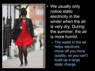 • We usually only
notice static
electricity in the
winter when the air
is very dry. During
the summer, the air
is more humid.
– The water in the air
helps electrons
move off you more
quickly, so you can’t
build up a large
static charge.
 