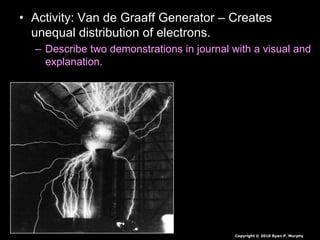 • Activity: Van de Graaff Generator – Creates
unequal distribution of electrons.
– Describe two demonstrations in journal with a visual and
explanation.
Copyright © 2010 Ryan P. Murphy
 