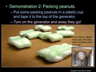 • Demonstration 2: Packing peanuts.
– Put some packing peanuts in a plastic cup
and tape it to the top of the generator.
– Turn on the generator and away they go!
Copyright © 2010 Ryan P. Murphy
If you have a “demo”
wasp nest, the wasp
paper in pieces works
very well.
 
