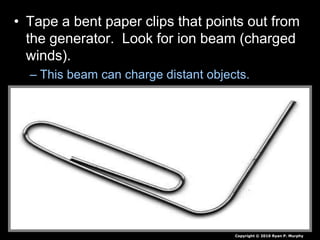 • Tape a bent paper clips that points out from
the generator. Look for ion beam (charged
winds).
– This beam can charge distant objects.
Copyright © 2010 Ryan P. Murphy
 