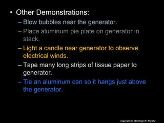 • Other Demonstrations:
– Blow bubbles near the generator.
– Place aluminum pie plate on generator in
stack.
– Light a candle near generator to observe
electrical winds.
– Tape many long strips of tissue paper to
generator.
– Tie an aluminum can so it hangs just above
the generator.
Copyright © 2010 Ryan P. Murphy
 