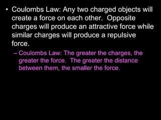 • Coulombs Law: Any two charged objects will
create a force on each other. Opposite
charges will produce an attractive force while
similar charges will produce a repulsive
force.
– Coulombs Law: The greater the charges, the
greater the force. The greater the distance
between them, the smaller the force.
 