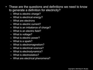• These are the questions and definitions we need to know
to generate a definition for electricity?
– What is electric charge?
– What is electrical energy?
– What are electrons
– What is electric current?
– What is an imbalance of charge?
– What is an electric field?
– What is voltage?
– What is electric power?
– What is a spark?
– What is electromagnetism?
– What is electrical science?
– What is electrodynamics?
– What is electrostatics?
– What are electrical phenomena?
Copyright © 2010 Ryan P. Murphy
 