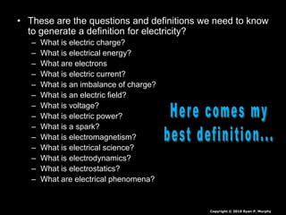 • These are the questions and definitions we need to know
to generate a definition for electricity?
– What is electric charge?
– What is electrical energy?
– What are electrons
– What is electric current?
– What is an imbalance of charge?
– What is an electric field?
– What is voltage?
– What is electric power?
– What is a spark?
– What is electromagnetism?
– What is electrical science?
– What is electrodynamics?
– What is electrostatics?
– What are electrical phenomena?
Copyright © 2010 Ryan P. Murphy
 