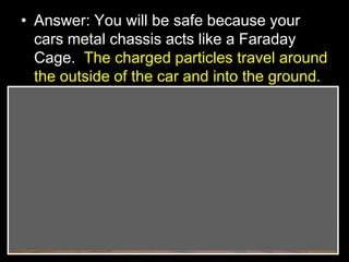 • Answer: You will be safe because your
cars metal chassis acts like a Faraday
Cage. The charged particles travel around
the outside of the car and into the ground.
 